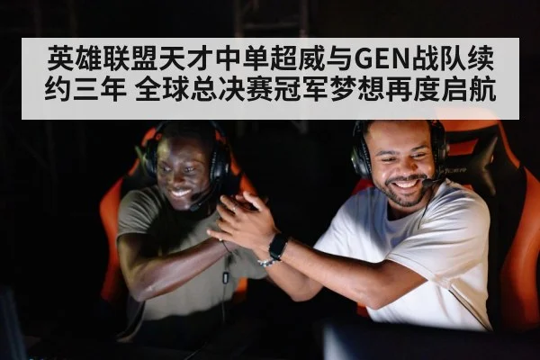 英雄联盟天才中单超威与GEN战队续约三年 全球总决赛冠军梦想再度启航
